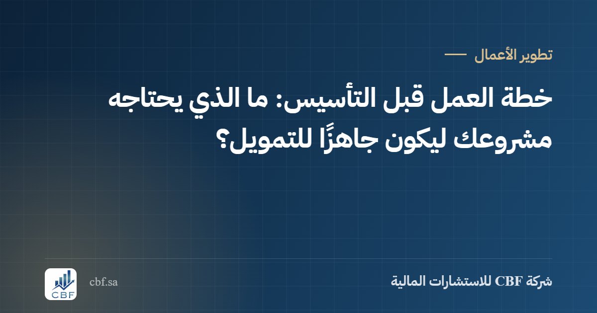 خطة العمل قبل التأسيس: ما الذي يحتاجه مشروعك ليكون جاهزًا للتمويل؟
