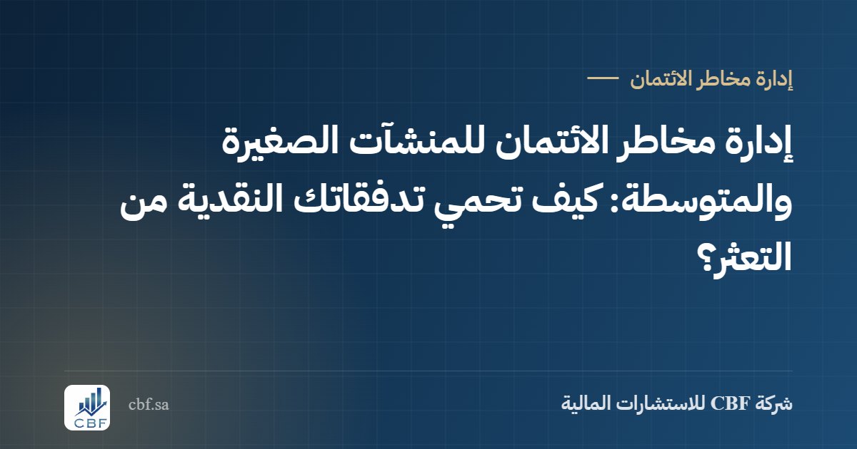 إدارة مخاطر الائتمان للمنشآت الصغيرة والمتوسطة: كيف تحمي تدفقاتك النقدية من التعثر؟